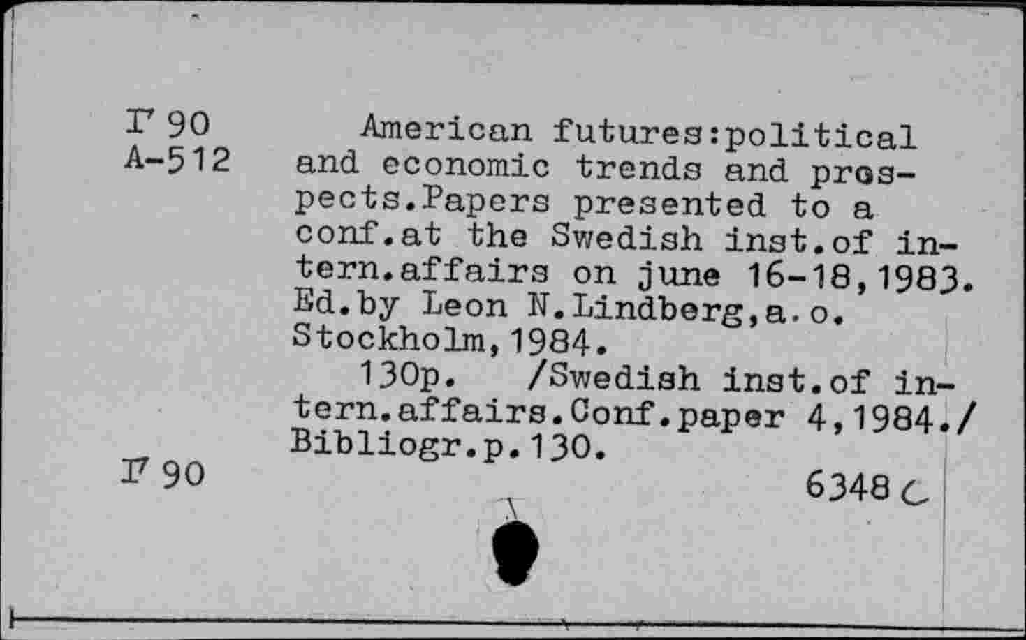 ﻿r 90 A-512
I7 90
American futures:political and economic trends and prospects.Papers presented to a conf.at the Swedish inst.of intern.affairs on June 16-18,1983. Ed.by Leon N. Lindberg,a.o. Stockholm,1984.
130p. /Swedish inst.of intern, affairs. Conf, paper 4,1984./ Bibliogr.p.130.
6348/